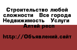 Строительство любой сложности - Все города Недвижимость » Услуги   . Алтай респ.